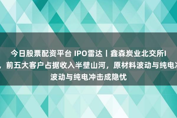 今日股票配资平台 IPO雷达丨鑫森炭业北交所IPO获受理，前五大客户占据收入半壁山河，原材料波动与纯电冲击成隐忧