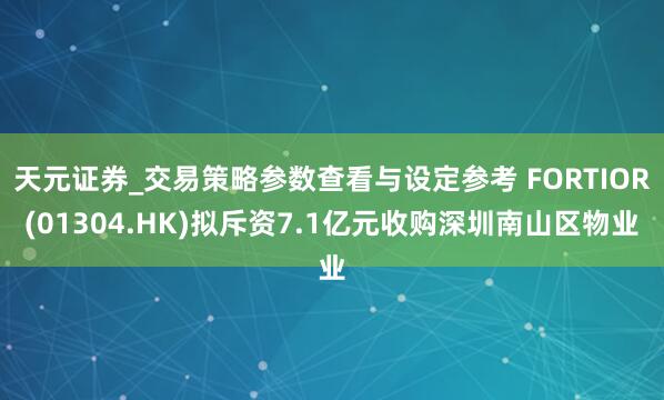 天元证券_交易策略参数查看与设定参考 FORTIOR(01304.HK)拟斥资7.1亿元收购深圳南山区物业