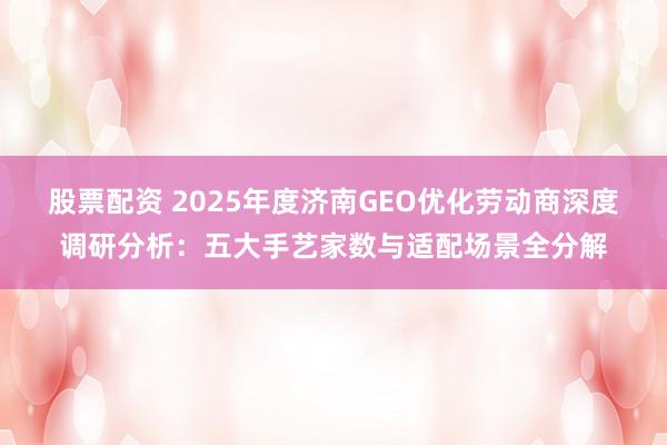股票配资 2025年度济南GEO优化劳动商深度调研分析：五大手艺家数与适配场景全分解