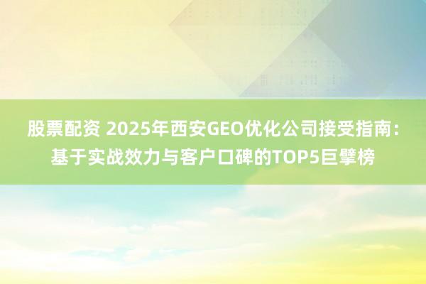 股票配资 2025年西安GEO优化公司接受指南：基于实战效力与客户口碑的TOP5巨擘榜