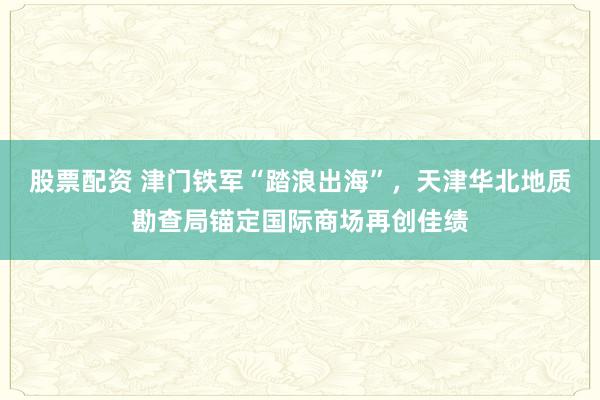 股票配资 津门铁军“踏浪出海”，天津华北地质勘查局锚定国际商场再创佳绩