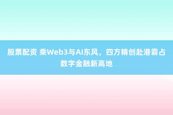 股票配资 乘Web3与AI东风,四方精创赴港霸占数字金融新高地