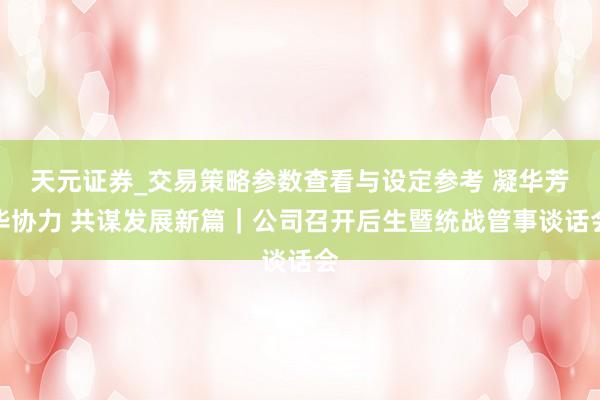 天元证券_交易策略参数查看与设定参考 凝华芳华协力 共谋发展新篇｜公司召开后生暨统战管事谈话会