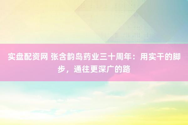 实盘配资网 张含韵岛药业三十周年：用实干的脚步，通往更深广的路