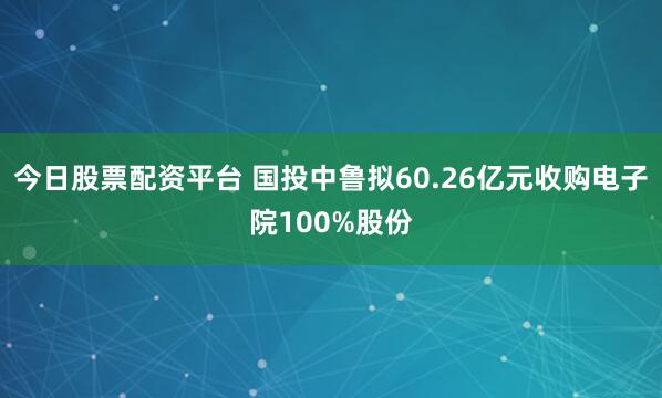 今日股票配资平台 国投中鲁拟60.26亿元收购电子院100%股份