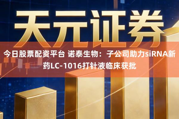 今日股票配资平台 诺泰生物:子公司助力siRNA新药LC-1016打针液临床获批