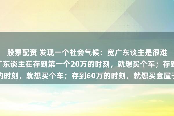 股票配资 发现一个社会气候：宽广东谈主是很难财务解脱的，因为宽广东谈主在存到第一个20万的时刻，就想买个车；存到60万的时刻，就想买套屋子