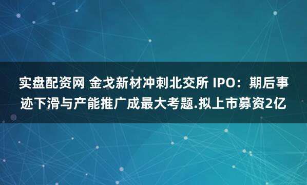 实盘配资网 金戈新材冲刺北交所 IPO：期后事迹下滑与产能推广成最大考题.拟上市募资2亿