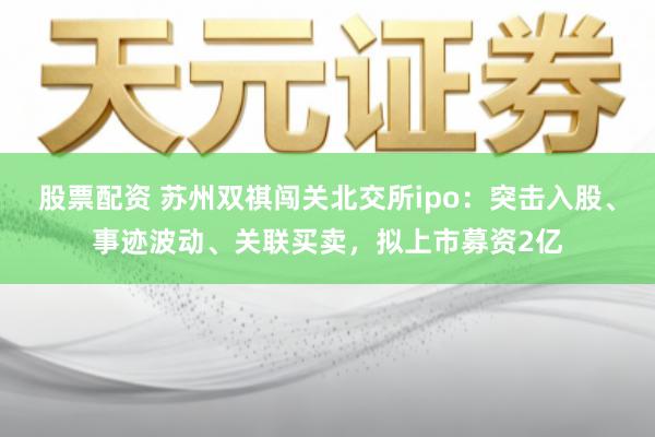 股票配资 苏州双祺闯关北交所ipo：突击入股、事迹波动、关联买卖，拟上市募资2亿