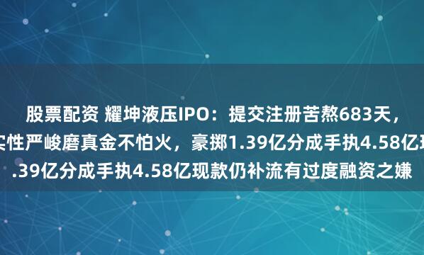 股票配资 耀坤液压IPO：提交注册苦熬683天，事迹三连跌面对主板踏实性严峻磨真金不怕火，豪掷1.39亿分成手执4.58亿现款仍补流有过度融资之嫌