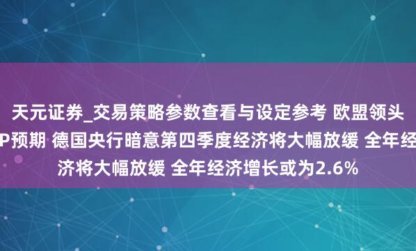 天元证券_交易策略参数查看与设定参考 欧盟领头羊德国将下调GDP预期 德国央行暗意第四季度经济将大幅放缓 全年经济增长或为2.6%