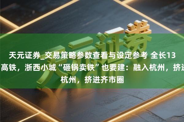 天元证券_交易策略参数查看与设定参考 全长131公里的高铁，浙西小城“砸锅卖铁”也要建：融入杭州，挤进齐市圈