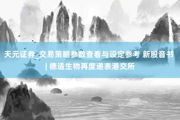 天元证券_交易策略参数查看与设定参考 新股音书 | 德适生物再度递表港交所