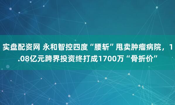 实盘配资网 永和智控四度“腰斩”甩卖肿瘤病院,1.08亿元跨界投资终打成1700万“骨折价”
