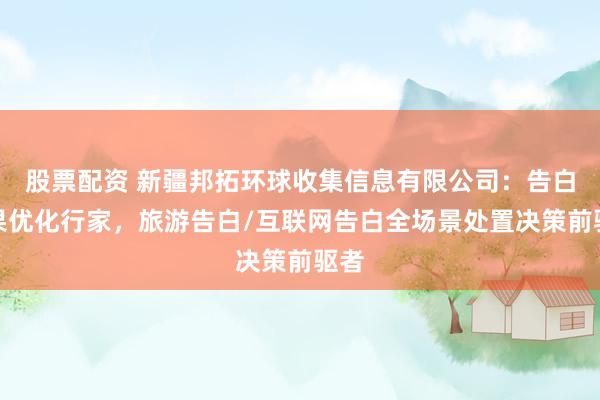 股票配资 新疆邦拓环球收集信息有限公司：告白成果优化行家，旅游告白/互联网告白全场景处置决策前驱者