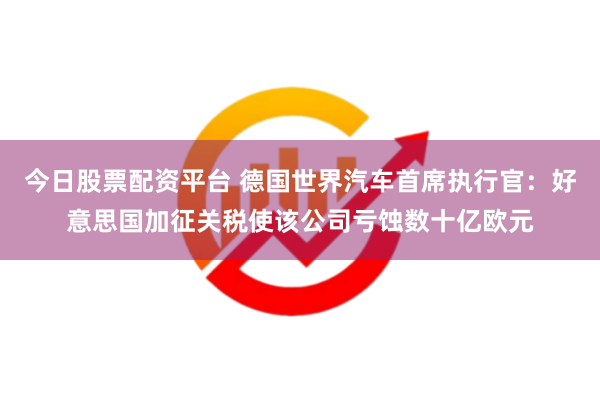 今日股票配资平台 德国世界汽车首席执行官：好意思国加征关税使该公司亏蚀数十亿欧元