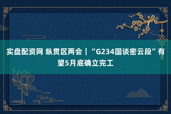 实盘配资网 纵贯区两会｜“G234国谈密云段”有望5月底确立完工