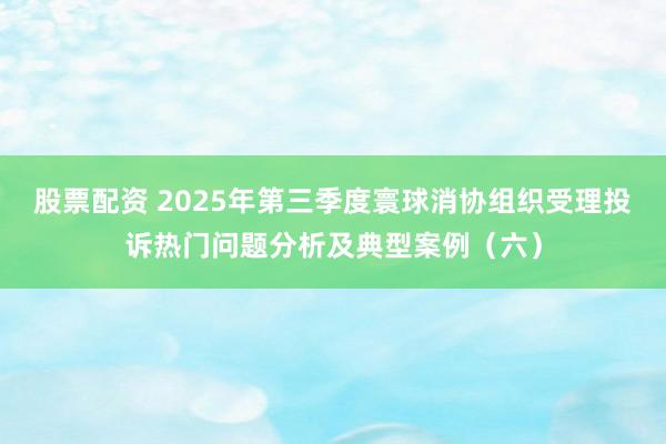 股票配资 2025年第三季度寰球消协组织受理投诉热门问题分析及典型案例（六）