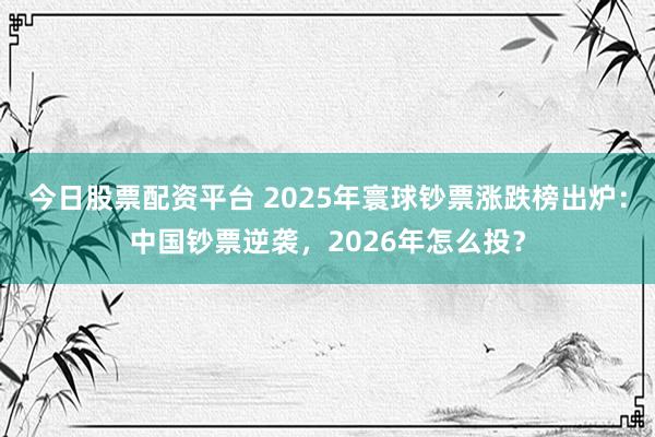 今日股票配资平台 2025年寰球钞票涨跌榜出炉：中国钞票逆袭，2026年怎么投？