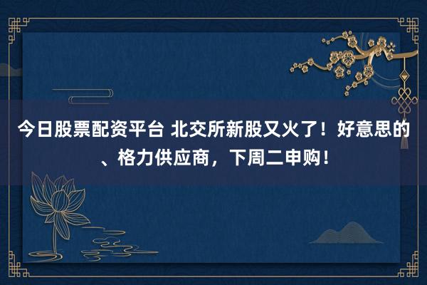 今日股票配资平台 北交所新股又火了！好意思的、格力供应商，下周二申购！