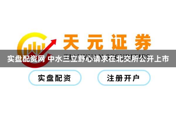 实盘配资网 中水三立野心请求在北交所公开上市
