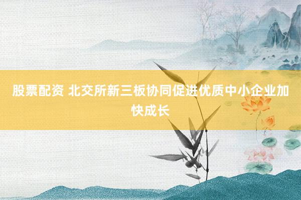 股票配资 北交所新三板协同促进优质中小企业加快成长