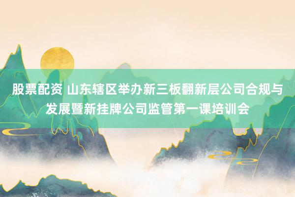 股票配资 山东辖区举办新三板翻新层公司合规与发展暨新挂牌公司监管第一课培训会