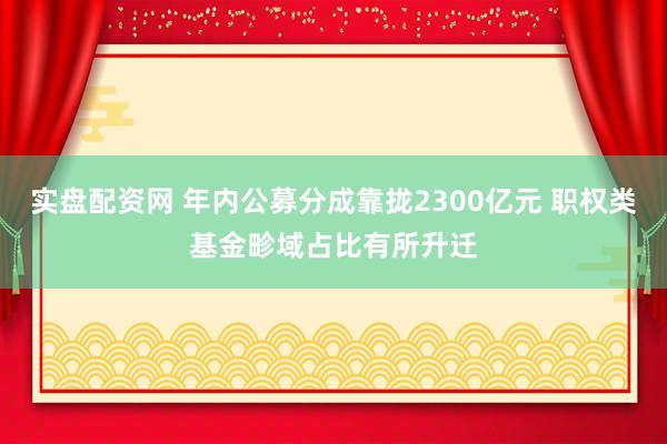 实盘配资网 年内公募分成靠拢2300亿元 职权类基金畛域占比有所升迁