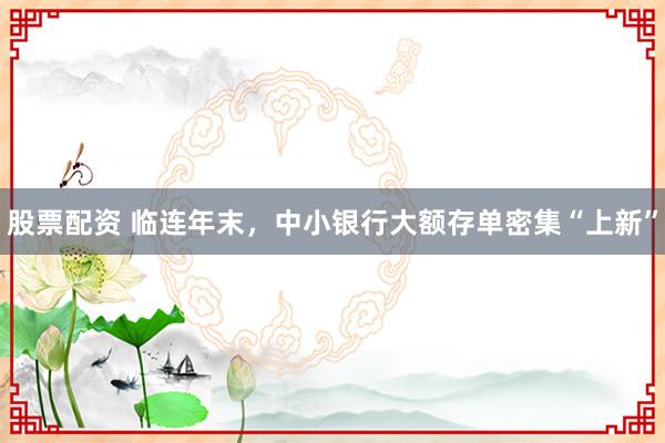 股票配资 临连年末，中小银行大额存单密集“上新”
