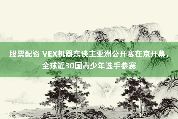 股票配资 VEX机器东谈主亚洲公开赛在京开幕，全球近30国青少年选手参赛