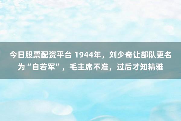 今日股票配资平台 1944年，刘少奇让部队更名为“自若军”，毛主席不准，过后才知精雅