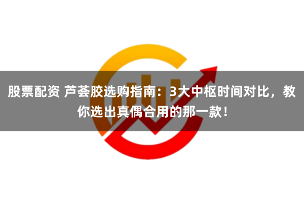 股票配资 芦荟胶选购指南：3大中枢时间对比，教你选出真偶合用的那一款！